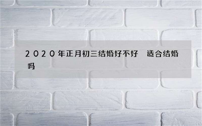 2020年正月初三结婚好不好 适合结婚吗